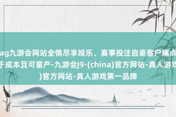 ag九游會網站全情盡享娛樂、賽事投注自豪客戶痛點、價值高于成本且可量產-九游會J9·(china)官方網站-真人游戲第一品牌