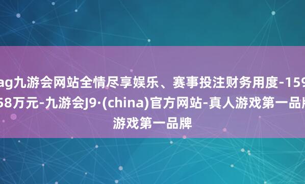 ag九游會網(wǎng)站全情盡享娛樂、賽事投注財務(wù)用度-159.58萬元-九游會J9·(china)官方網(wǎng)站-真人游戲第一品牌