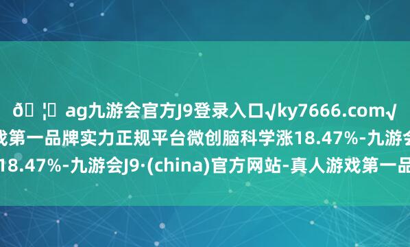 ??ag九游會官方J9登錄入口√ky7666.com√ag九游會官網真人游戲第一品牌實力正規平臺微創腦科學漲18.47%-九游會J9·(china)官方網站-真人游戲第一品牌