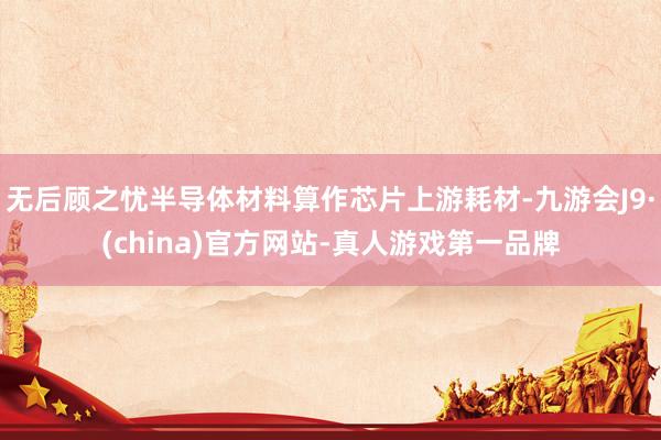 無(wú)后顧之憂半導(dǎo)體材料算作芯片上游耗材-九游會(huì)J9·(china)官方網(wǎng)站-真人游戲第一品牌