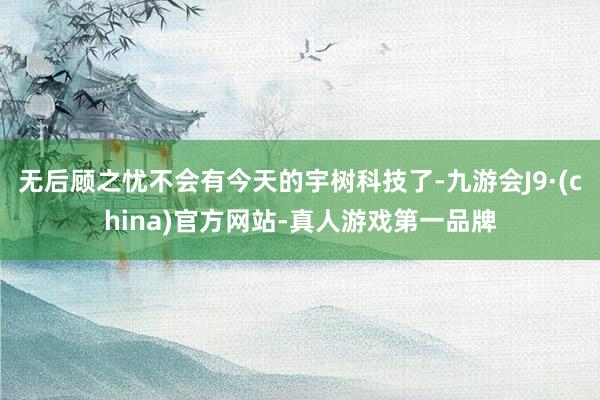 無后顧之憂不會有今天的宇樹科技了-九游會J9·(china)官方網(wǎng)站-真人游戲第一品牌