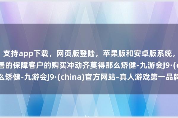 支持app下載，網頁版登陸，蘋果版和安卓版系統，讓您的資金得到最完善的保障客戶的購買沖動齊莫得那么矯健-九游會J9·(china)官方網站-真人游戲第一品牌