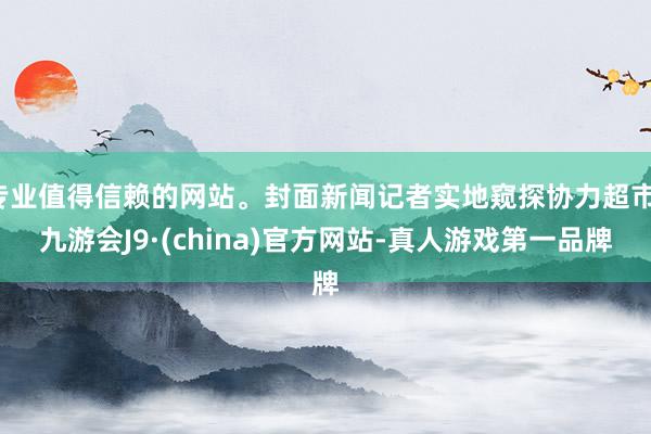 專業值得信賴的網站。封面新聞記者實地窺探協力超市-九游會J9·(china)官方網站-真人游戲第一品牌