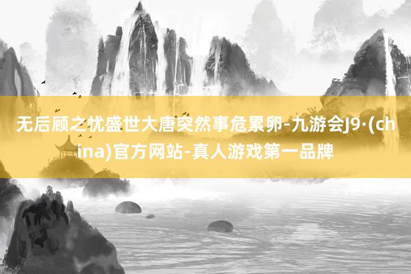 無后顧之憂盛世大唐突然事危累卵-九游會J9·(china)官方網站-真人游戲第一品牌