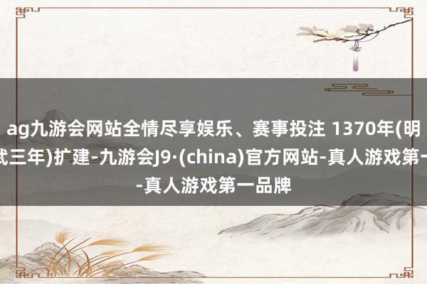 ag九游會網(wǎng)站全情盡享娛樂、賽事投注 1370年(明朝洪武三年)擴建-九游會J9·(china)官方網(wǎng)站-真人游戲第一品牌