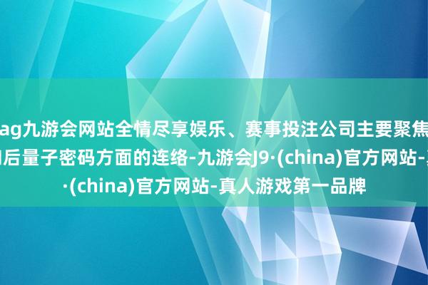 ag九游會網站全情盡享娛樂、賽事投注公司主要聚焦于量子加密通訊和后量子密碼方面的連絡-九游會J9·(china)官方網站-真人游戲第一品牌