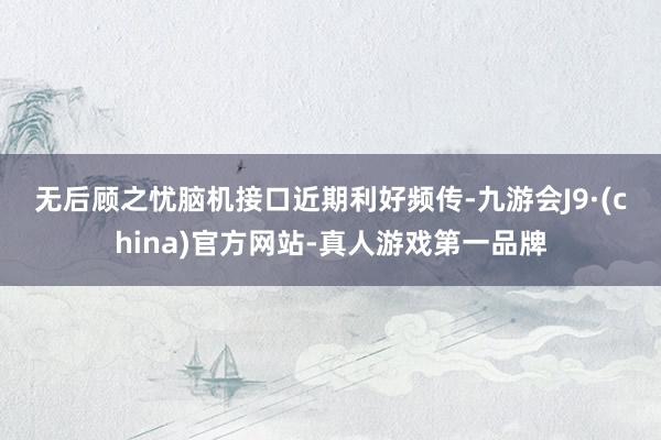 無后顧之憂　　腦機接口近期利好頻傳-九游會J9·(china)官方網(wǎng)站-真人游戲第一品牌