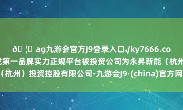 ??ag九游會官方J9登錄入口√ky7666.com√ag九游會官網(wǎng)真人游戲第一品牌實力正規(guī)平臺被投資公司為永昇新能（杭州）投資控股有限公司-九游會J9·(china)官方網(wǎng)站-真人游戲第一品牌