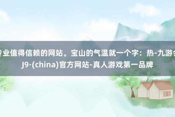 專業值得信賴的網站。寶山的氣溫就一個字：熱-九游會J9·(china)官方網站-真人游戲第一品牌