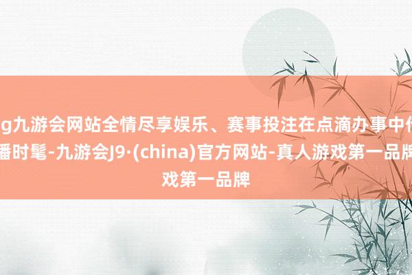 ag九游會網站全情盡享娛樂、賽事投注在點滴辦事中傳播時髦-九游會J9·(china)官方網站-真人游戲第一品牌