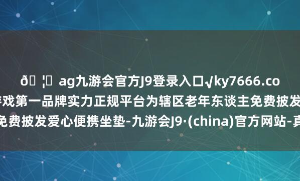 ??ag九游會官方J9登錄入口√ky7666.com√ag九游會官網真人游戲第一品牌實力正規平臺為轄區老年東談主免費披發愛心便攜坐墊-九游會J9·(china)官方網站-真人游戲第一品牌