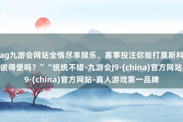 ag九游會網站全情盡享娛樂、賽事投注你能打莫斯科嗎？……也能打圣彼得堡嗎？”“統統不錯-九游會J9·(china)官方網站-真人游戲第一品牌