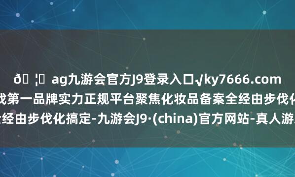 ??ag九游會官方J9登錄入口√ky7666.com√ag九游會官網真人游戲第一品牌實力正規(guī)平臺聚焦化妝品備案全經由步伐化搞定-九游會J9·(china)官方網站-真人游戲第一品牌