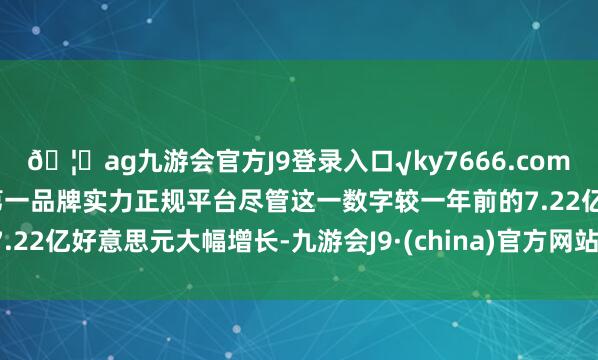 ??ag九游會(huì)官方J9登錄入口√ky7666.com√ag九游會(huì)官網(wǎng)真人游戲第一品牌實(shí)力正規(guī)平臺(tái)盡管這一數(shù)字較一年前的7.22億好意思元大幅增長(zhǎng)-九游會(huì)J9·(china)官方網(wǎng)站-真人游戲第一品牌