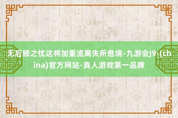 無后顧之憂這將加重流離失所危境-九游會J9·(china)官方網站-真人游戲第一品牌