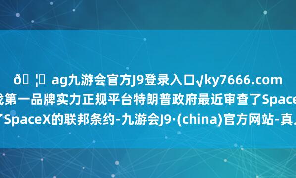 ??ag九游會官方J9登錄入口√ky7666.com√ag九游會官網(wǎng)真人游戲第一品牌實力正規(guī)平臺特朗普政府最近審查了SpaceX的聯(lián)邦條約-九游會J9·(china)官方網(wǎng)站-真人游戲第一品牌