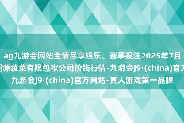 ag九游會網站全情盡享娛樂、賽事投注2025年7月30日黑龍江鶴崗市萬圃源蔬菜有限包袱公司價錢行情-九游會J9·(china)官方網站-真人游戲第一品牌