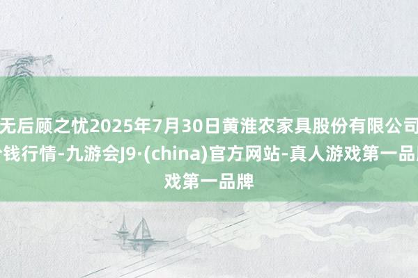 無后顧之憂2025年7月30日黃淮農(nóng)家具股份有限公司價錢行情-九游會J9·(china)官方網(wǎng)站-真人游戲第一品牌