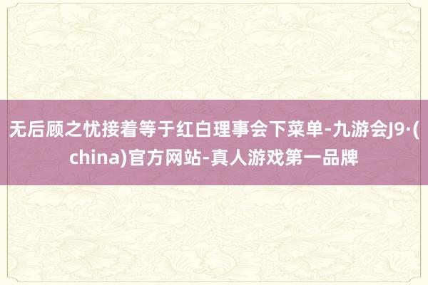 無后顧之憂接著等于紅白理事會下菜單-九游會J9·(china)官方網站-真人游戲第一品牌