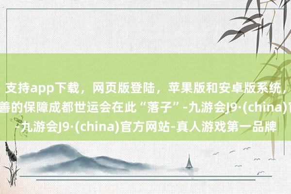 支持app下載，網頁版登陸，蘋果版和安卓版系統，讓您的資金得到最完善的保障成都世運會在此“落子”-九游會J9·(china)官方網站-真人游戲第一品牌