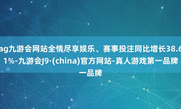 ag九游會網站全情盡享娛樂、賽事投注同比增長38.61%-九游會J9·(china)官方網站-真人游戲第一品牌