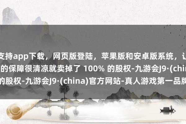 支持app下載，網頁版登陸，蘋果版和安卓版系統，讓您的資金得到最完善的保障很清涼就賣掉了 100% 的股權-九游會J9·(china)官方網站-真人游戲第一品牌