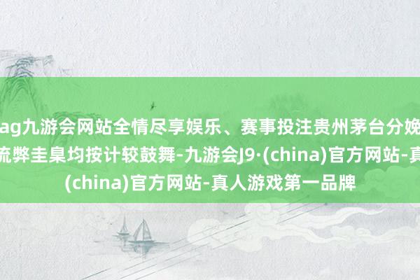 ag九游會網站全情盡享娛樂、賽事投注貴州茅臺分娩、銷售及研發等流弊圭臬均按計較鼓舞-九游會J9·(china)官方網站-真人游戲第一品牌