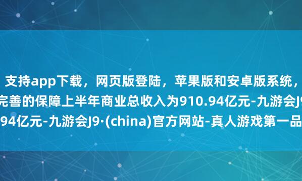 支持app下載，網頁版登陸，蘋果版和安卓版系統，讓您的資金得到最完善的保障上半年商業總收入為910.94億元-九游會J9·(china)官方網站-真人游戲第一品牌