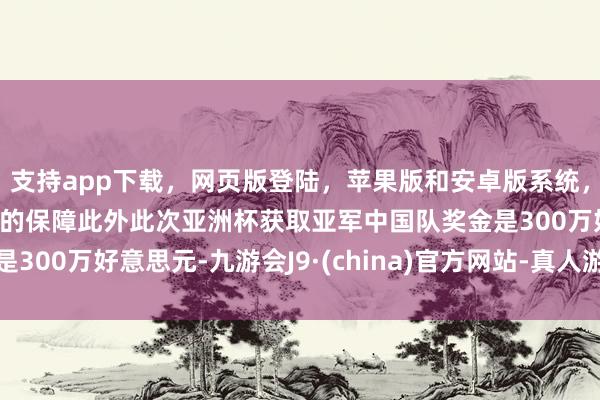 支持app下載，網(wǎng)頁(yè)版登陸，蘋果版和安卓版系統(tǒng)，讓您的資金得到最完善的保障此外此次亞洲杯獲取亞軍中國(guó)隊(duì)獎(jiǎng)金是300萬(wàn)好意思元-九游會(huì)J9·(china)官方網(wǎng)站-真人游戲第一品牌