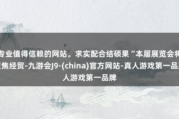 專業值得信賴的網站。求實配合結碩果“本屆展覽會將聚焦經貿-九游會J9·(china)官方網站-真人游戲第一品牌