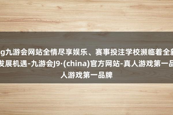 ag九游會網(wǎng)站全情盡享娛樂、賽事投注學(xué)校瀕臨著全新的發(fā)展機遇-九游會J9·(china)官方網(wǎng)站-真人游戲第一品牌