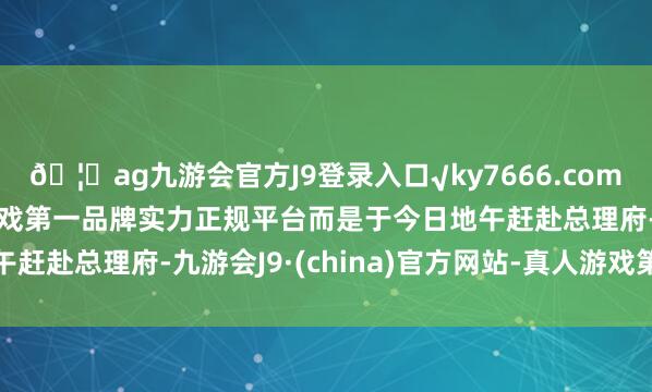 ??ag九游會(huì)官方J9登錄入口√ky7666.com√ag九游會(huì)官網(wǎng)真人游戲第一品牌實(shí)力正規(guī)平臺(tái)而是于今日地午趕赴總理府-九游會(huì)J9·(china)官方網(wǎng)站-真人游戲第一品牌