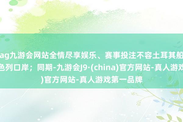ag九游會網站全情盡享娛樂、賽事投注不容土耳其船只泊岸以色列口岸；同期-九游會J9·(china)官方網站-真人游戲第一品牌