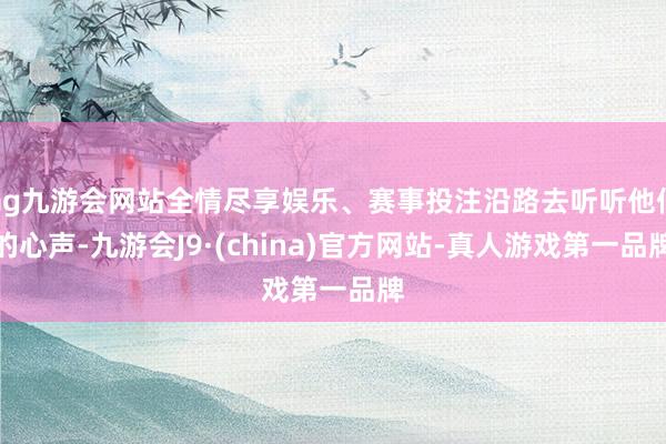 ag九游會(huì)網(wǎng)站全情盡享娛樂、賽事投注沿路去聽聽他們的心聲-九游會(huì)J9·(china)官方網(wǎng)站-真人游戲第一品牌