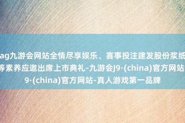 ag九游會網站全情盡享娛樂、賽事投注建發股份漿紙集團總司理張曉暉等素養應邀出席上市典禮-九游會J9·(china)官方網站-真人游戲第一品牌